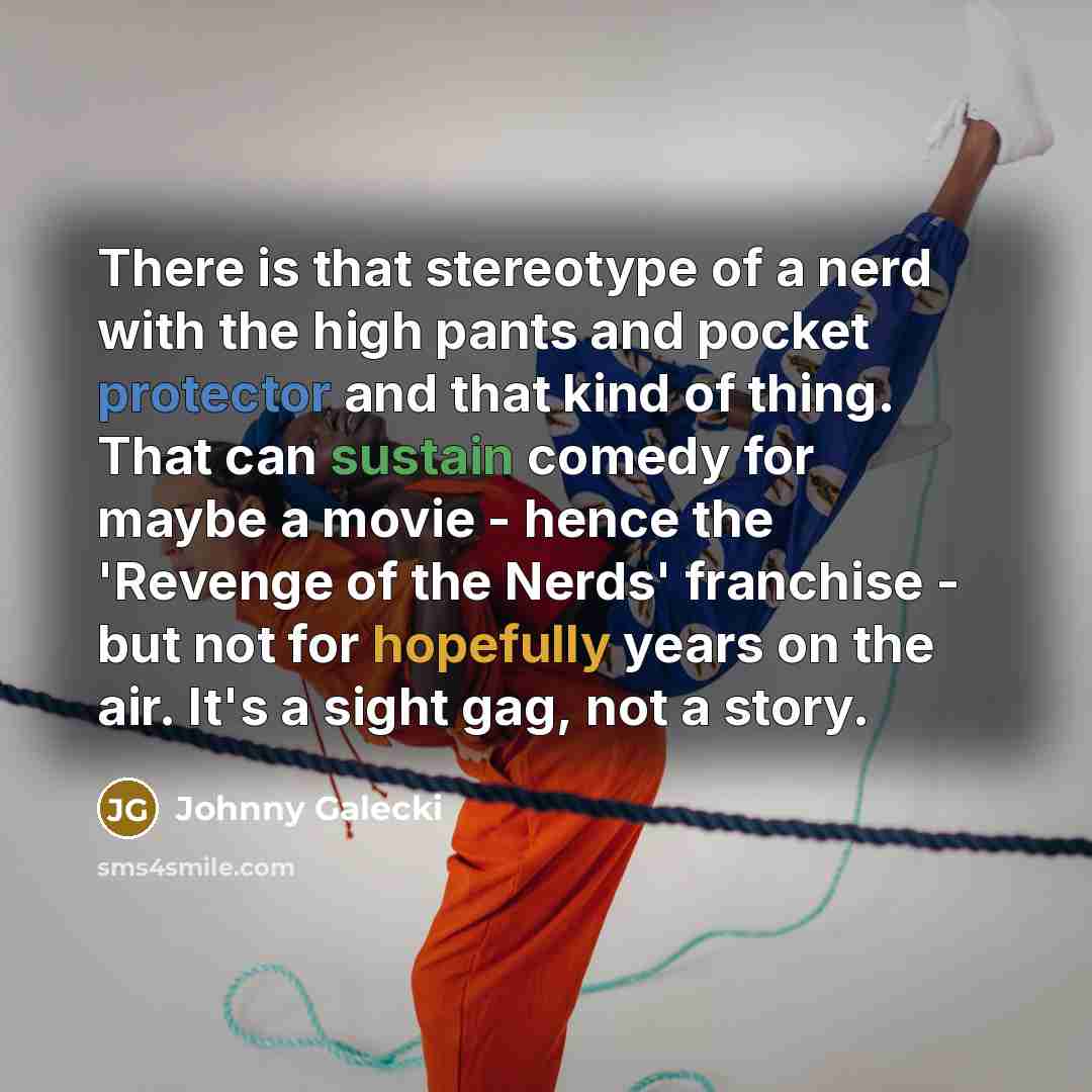 “There is that stereotype of a nerd with the high pants and pocket protector and that kind of thing. That can sustain comedy for maybe a movie - hence the 'Revenge of the Nerds' franchise - but not for hopefully years on the air. It's a sight gag, not a story.” quote by Johnny Galecki
