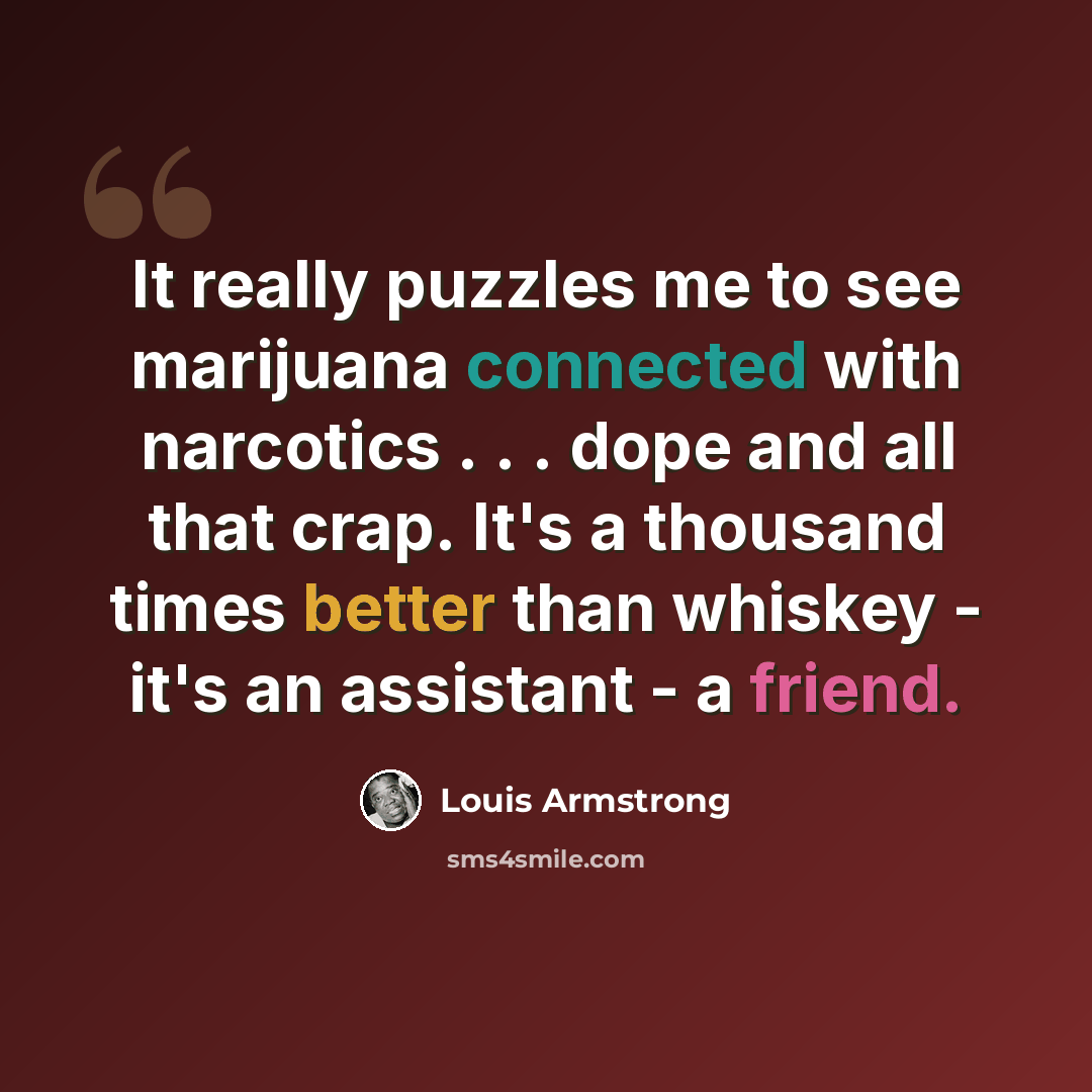 “It really puzzles me to see marijuana connected with narcotics . . . dope and all that crap. It's a thousand times better than whiskey - it's an assistant - a friend.” quote by Louis Armstrong