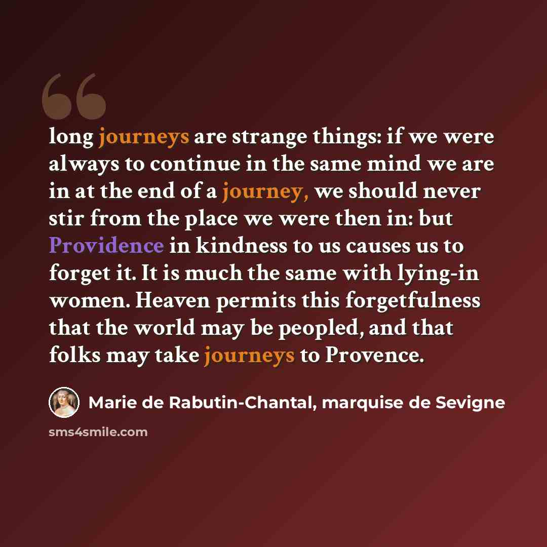 “long journeys are strange things: if we were always to continue in the same mind we are in at the end of a journey, we should never stir from the place we were then in: but Providence in kindness to us causes us to forget it. It is much the same with lying-in women. Heaven permits this…” quote by Marie de Rabutin-Chantal, marquise de Sevigne