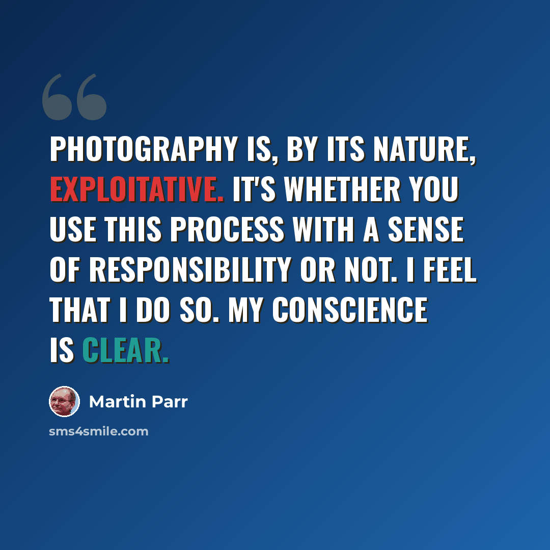 “Photography is, by its nature, exploitative. It's whether you use this process with a sense of responsibility or not. I feel that I do so. My conscience is clear.” quote by Martin Parr