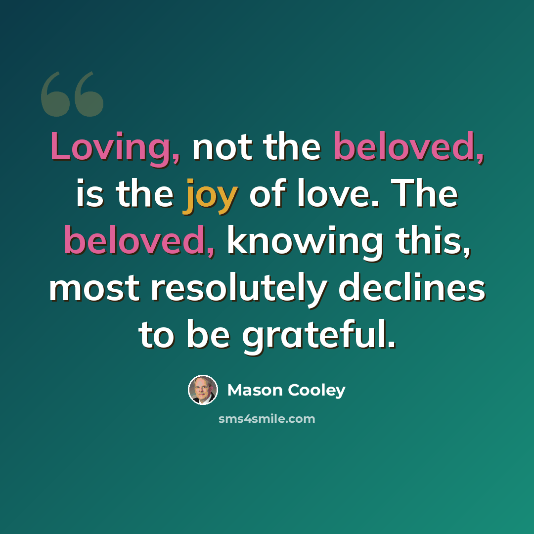 “Loving, not the beloved, is the joy of love. The beloved, knowing this, most resolutely declines to be grateful.” quote by Mason Cooley