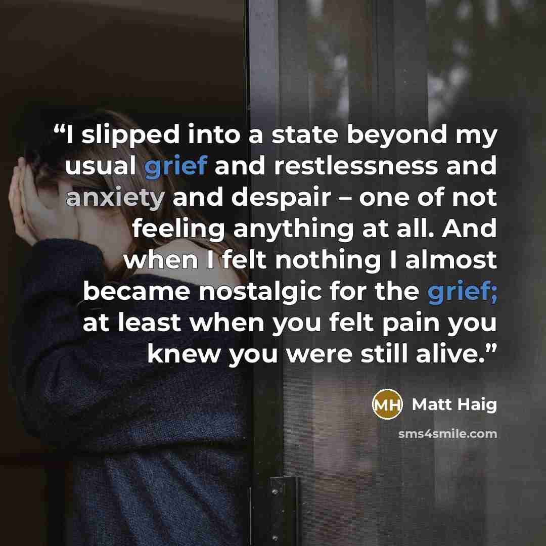 “I slipped into a state beyond my usual grief and restlessness and anxiety and despair – one of not feeling anything at all. And when I felt nothing I almost became nostalgic for the grief; at least when you felt pain you knew you were still alive.” quote by Matt Haig
