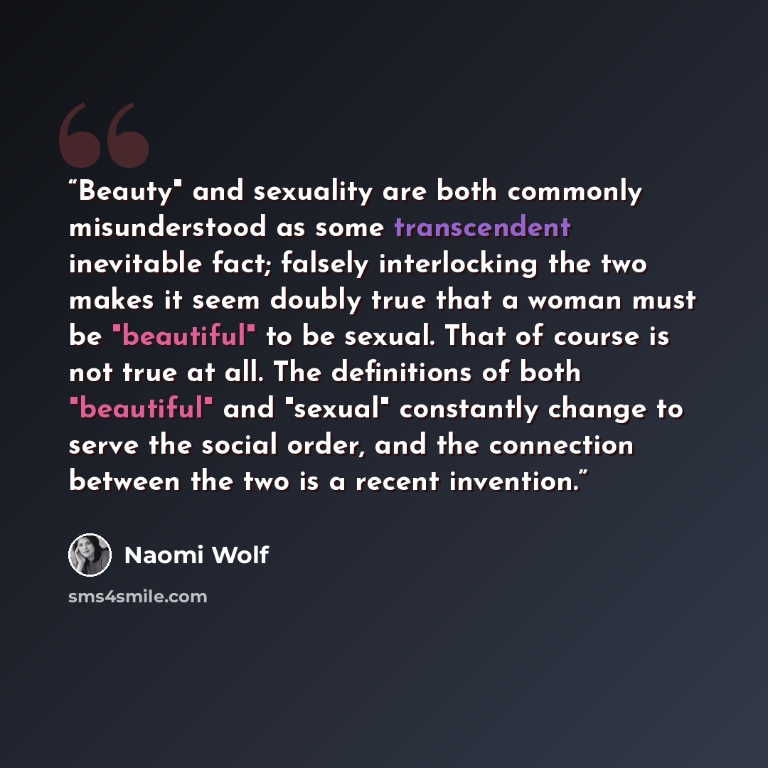 “Beauty" and sexuality are both commonly misunderstood as some transcendent inevitable fact; falsely interlocking the two makes it seem doubly true that a woman must be "beautiful" to be sexual. That of course is not true at all. The definitions of both "beautiful" and "sexual" constantly change to…” quote by Naomi Wolf