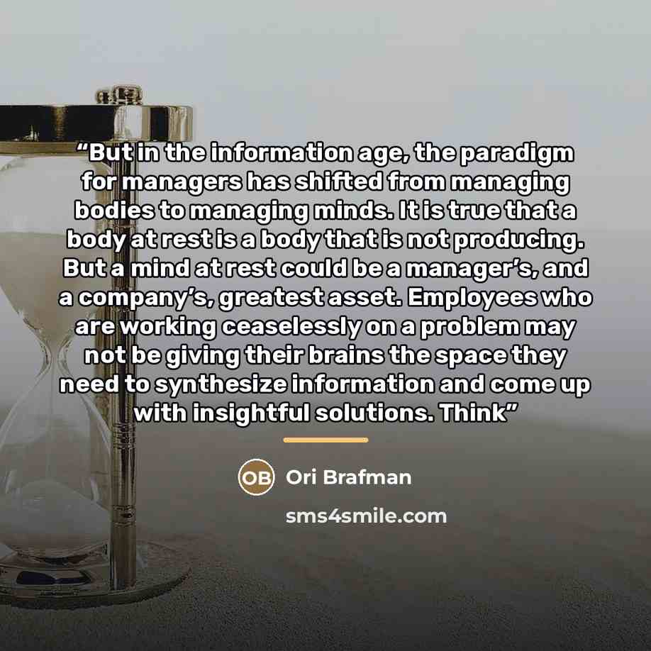 “But in the information age, the paradigm for managers has shifted from managing bodies to managing minds. It is true that a body at rest is a body that is not producing. But a mind at rest could be a manager’s, and a company’s, greatest asset. Employees who are working ceaselessly on a problem may…” quote by Ori Brafman