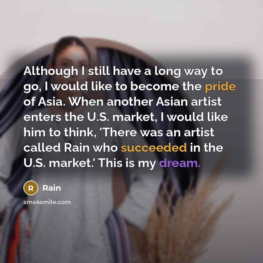 “Although I still have a long way to go, I would like to become the pride of Asia. When another Asian artist enters the U.S. market, I would like him to think, 'There was an artist called Rain who succeeded in the U.S. market.' This is my dream.” quote by Rain