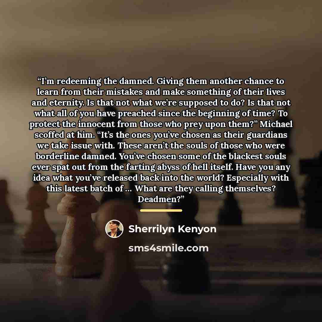 “I’m redeeming the damned. Giving them another chance to learn from their mistakes and make something of their lives and eternity. Is that not what we’re supposed to do? Is that not what all of you have preached since the beginning of time? To protect the innocent from those who prey upon them?”…” quote by Sherrilyn Kenyon