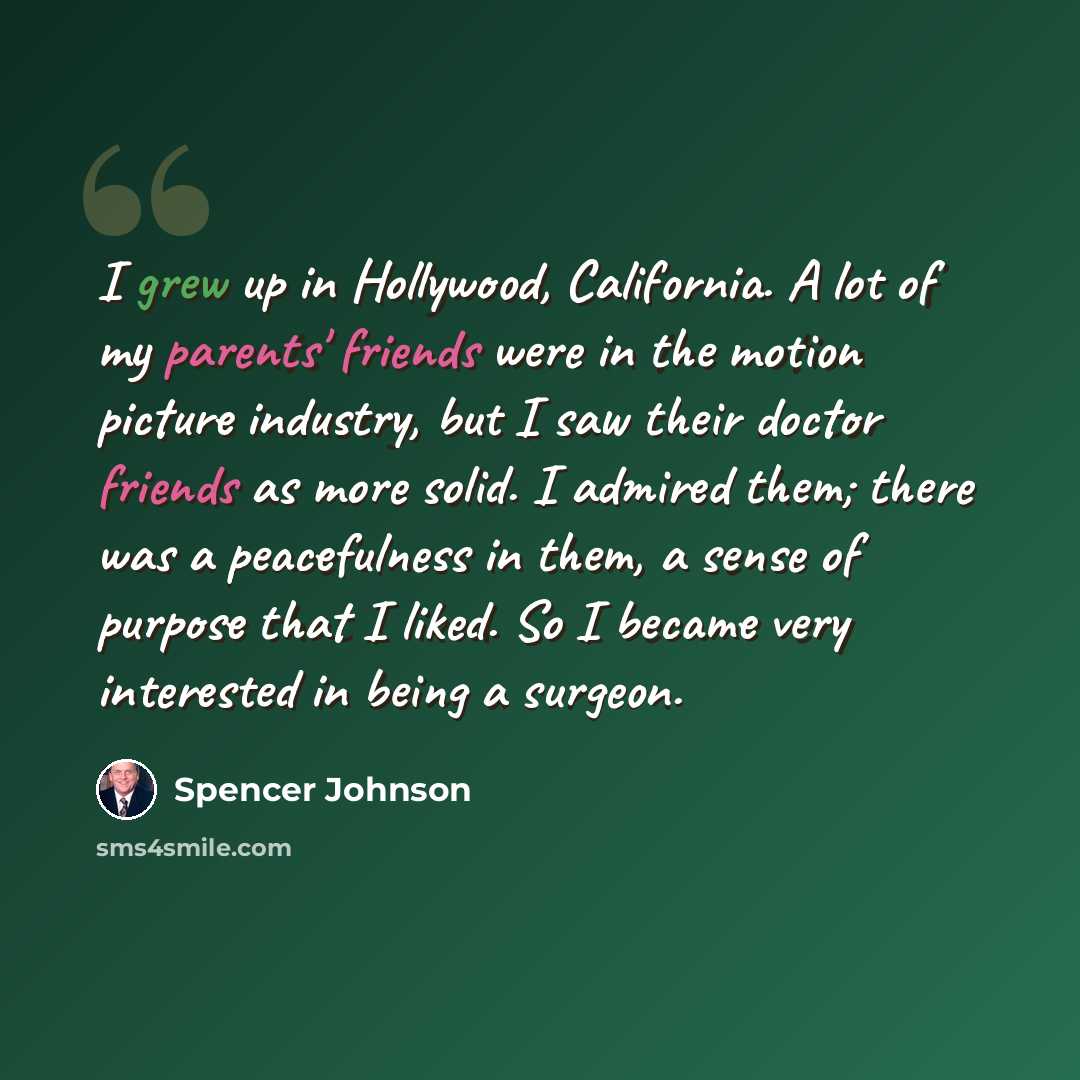 “I grew up in Hollywood, California. A lot of my parents' friends were in the motion picture industry, but I saw their doctor friends as more solid. I admired them; there was a peacefulness in them, a sense of purpose that I liked. So I became very interested in being a surgeon.” quote by Spencer Johnson