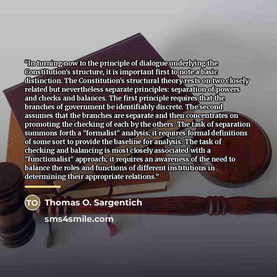 “In turning now to the principle of dialogue underlying the Constitution's structure, it is important first to note a basic distinction. The Constitution's structural theory rests on two closely related but nevertheless separate principles: separation of powers and checks and balances. The first…” quote by Thomas O. Sargentich
