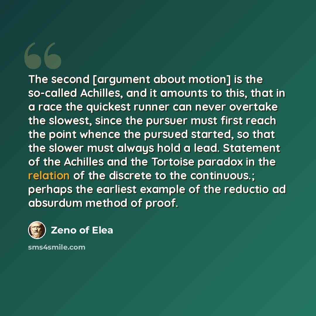 “The second [argument about motion] is the so-called Achilles, and it amounts to this, that in a race the quickest runner can never overtake the slowest, since the pursuer must first reach the point whence the pursued started, so that the slower must always hold a lead. Statement of the Achilles…” quote by Zeno of Elea