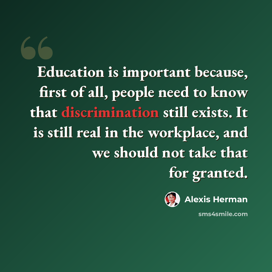 “Education is important because, first of all, people need to know that discrimination still exists. It is still real in the workplace, and we should not take that for granted.” quote by Alexis Herman