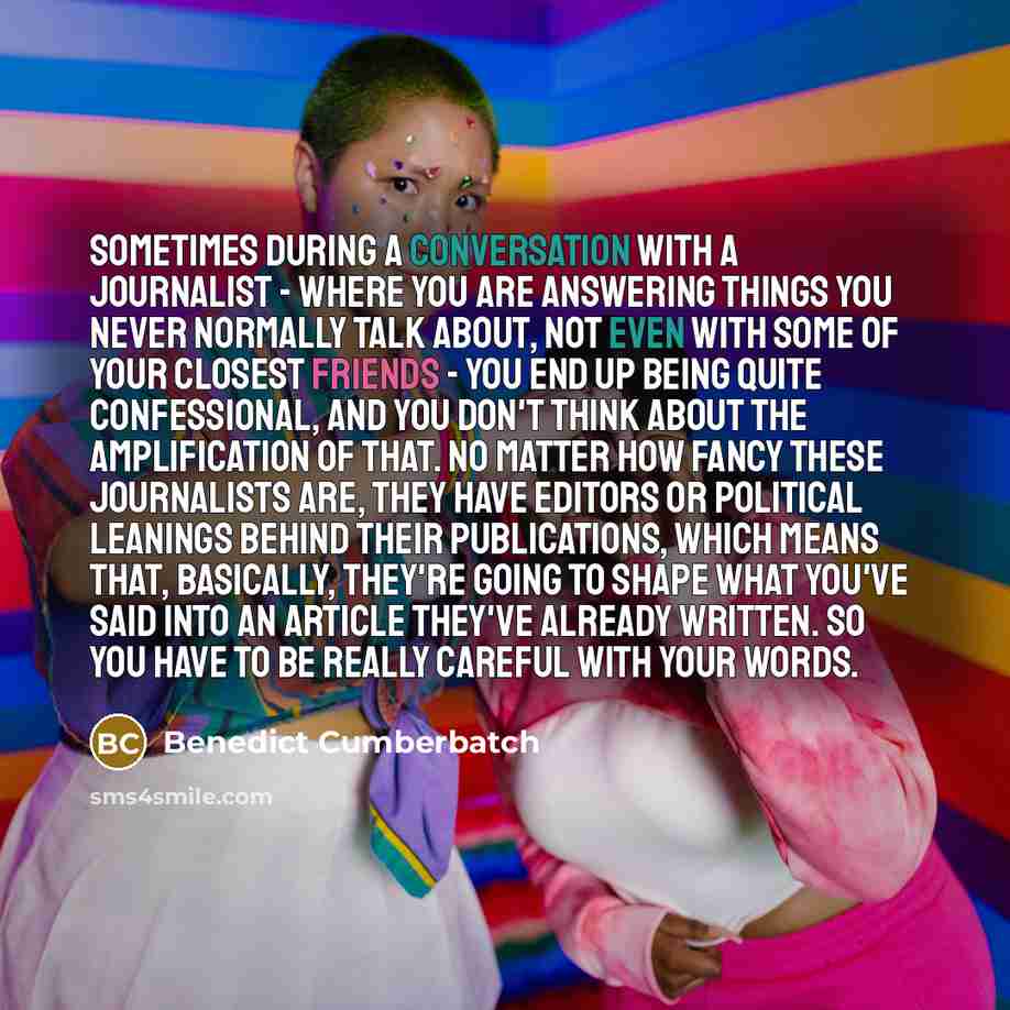 “Sometimes during a conversation with a journalist - where you are answering things you never normally talk about, not even with some of your closest friends - you end up being quite confessional, and you don't think about the amplification of that. No matter how fancy these journalists are, they…” quote by Benedict Cumberbatch