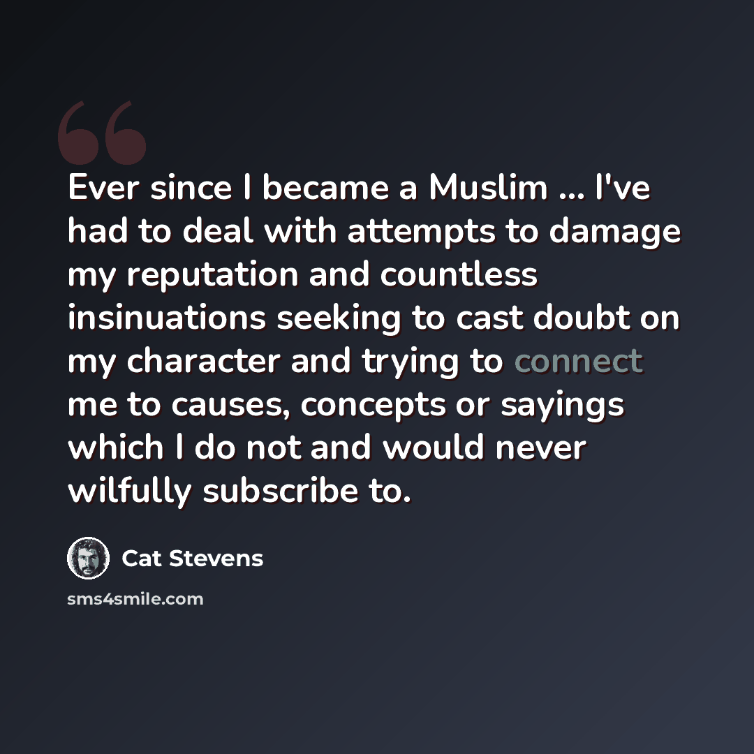 “Ever since I became a Muslim ... I've had to deal with attempts to damage my reputation and countless insinuations seeking to cast doubt on my character and trying to connect me to causes, concepts or sayings which I do not and would never wilfully subscribe to.” quote by Cat Stevens