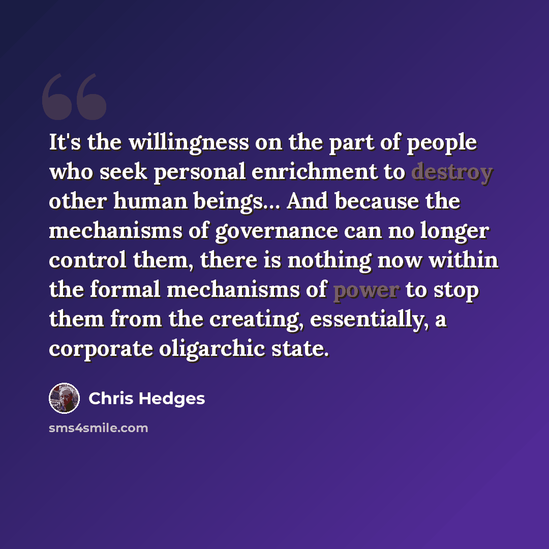 “It's the willingness on the part of people who seek personal enrichment to destroy other human beings… And because the mechanisms of governance can no longer control them, there is nothing now within the formal mechanisms of power to stop them from the creating, essentially, a corporate oligarchic…” quote by Chris Hedges