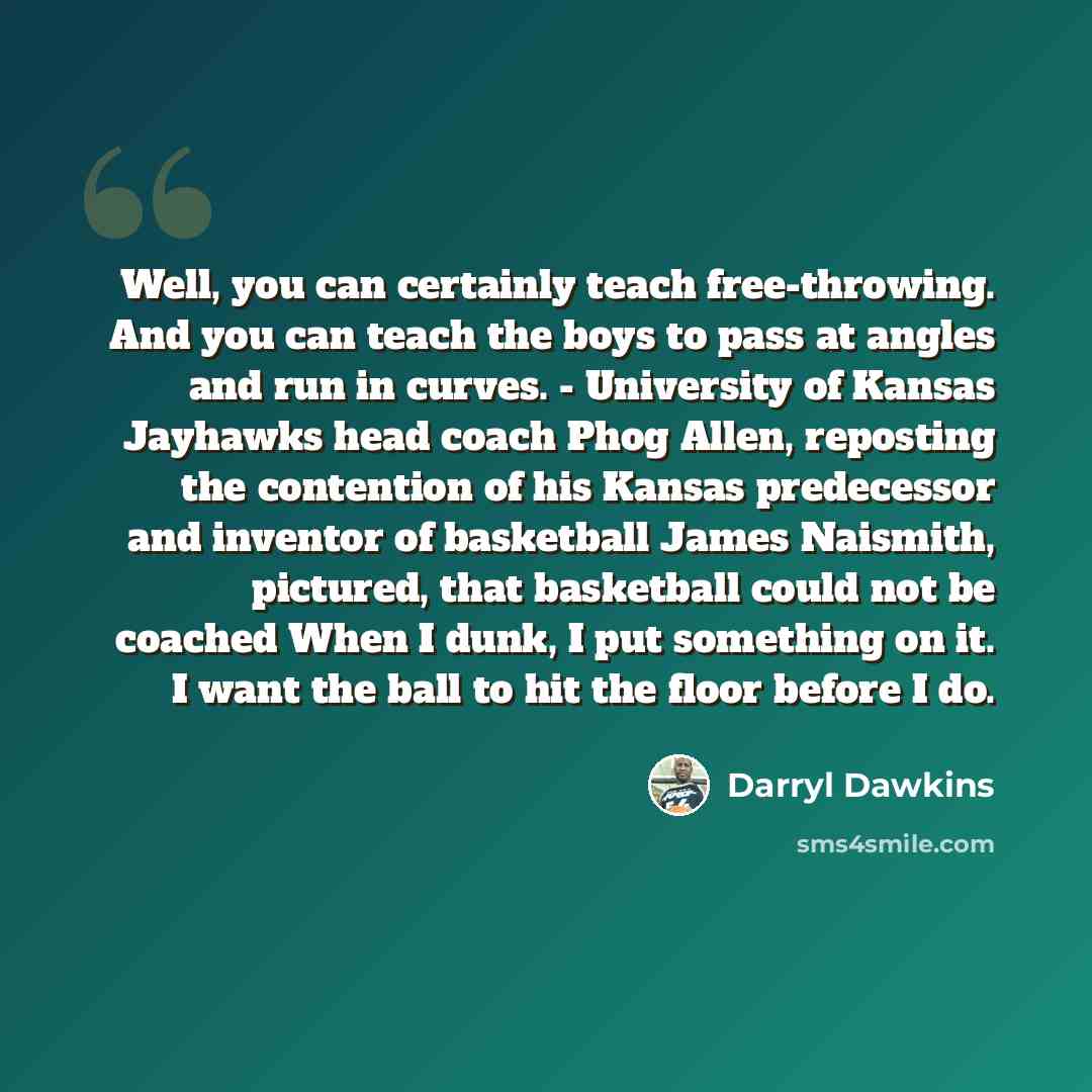 “Well, you can certainly teach free-throwing. And you can teach the boys to pass at angles and run in curves. - University of Kansas Jayhawks head coach Phog Allen, reposting the contention of his Kansas predecessor and inventor of basketball James Naismith, pictured, that basketball could not be…” quote by Darryl Dawkins