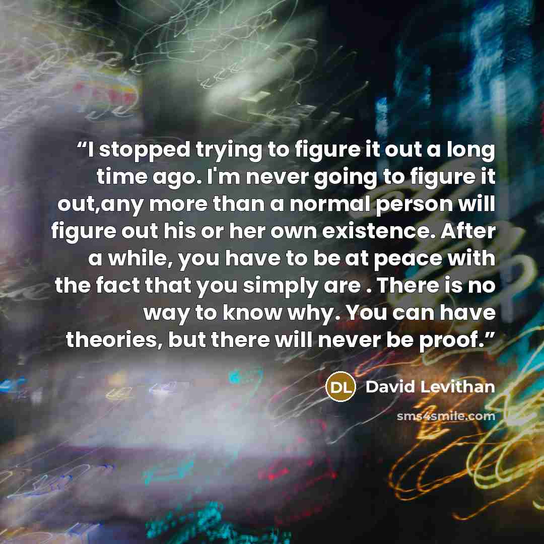 “I stopped trying to figure it out a long time ago. I'm never going to figure it out,any more than a normal person will figure out his or her own existence. After a while, you have to be at peace with the fact that you simply are . There is no way to know why. You can have theories, but there will…” quote by David Levithan