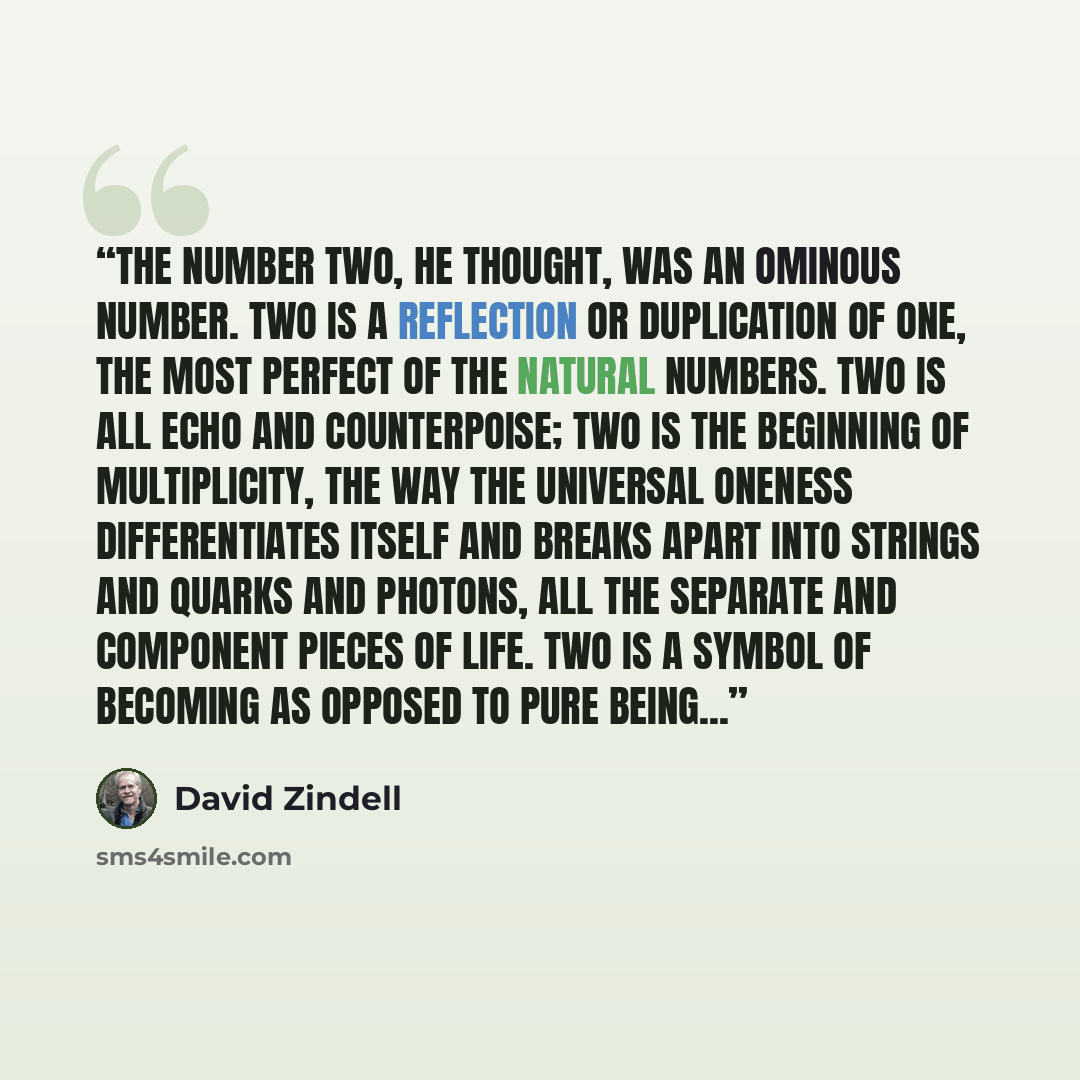 “The number two, he thought, was an ominous number. Two is a reflection or duplication of one, the most perfect of the natural numbers. Two is all echo and counterpoise; two is the beginning of multiplicity, the way the universal oneness differentiates itself and breaks apart into strings and…” quote by David Zindell