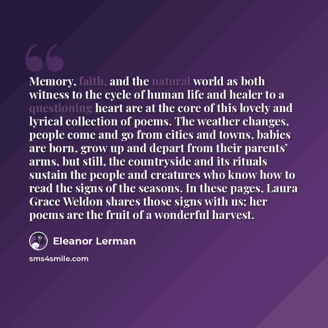 “Memory, faith, and the natural world as both witness to the cycle of human life and healer to a questioning heart are at the core of this lovely and lyrical collection of poems. The weather changes, people come and go from cities and towns, babies are born, grow up and depart from their parents’…” quote by Eleanor Lerman