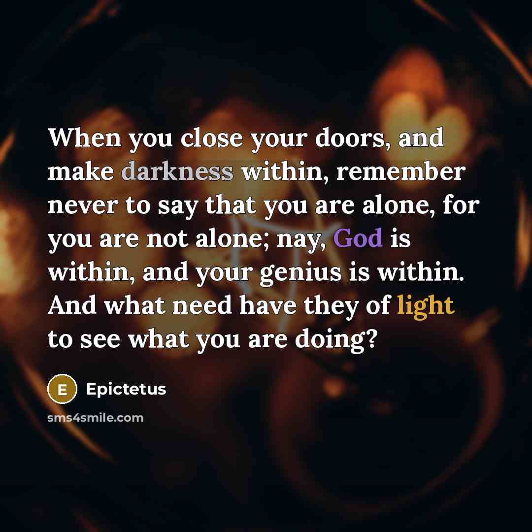 “When you close your doors, and make darkness within, remember never to say that you are alone, for you are not alone; nay, God is within, and your genius is within. And what need have they of light to see what you are doing?” quote by Epictetus