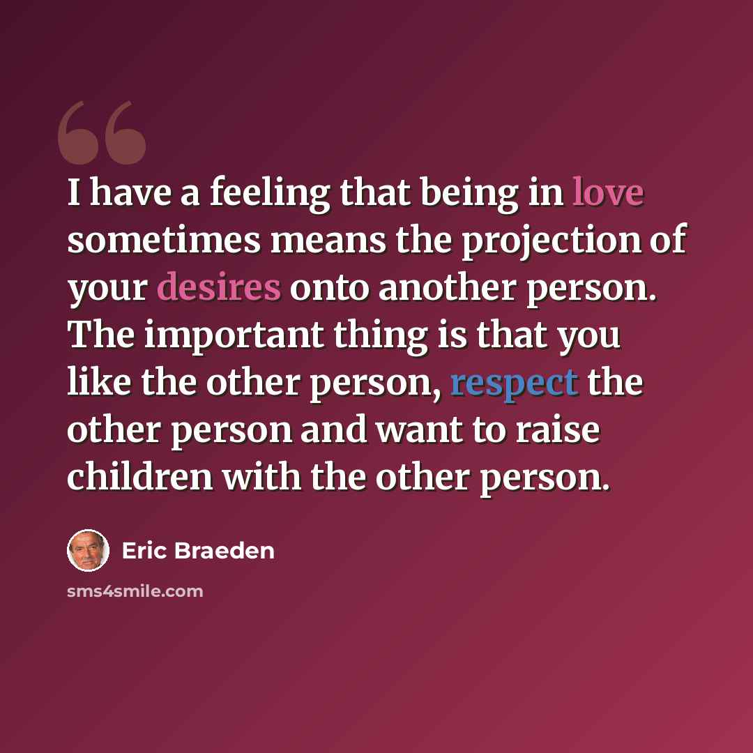 “I have a feeling that being in love sometimes means the projection of your desires onto another person. The important thing is that you like the other person, respect the other person and want to raise children with the other person.” quote by Eric Braeden