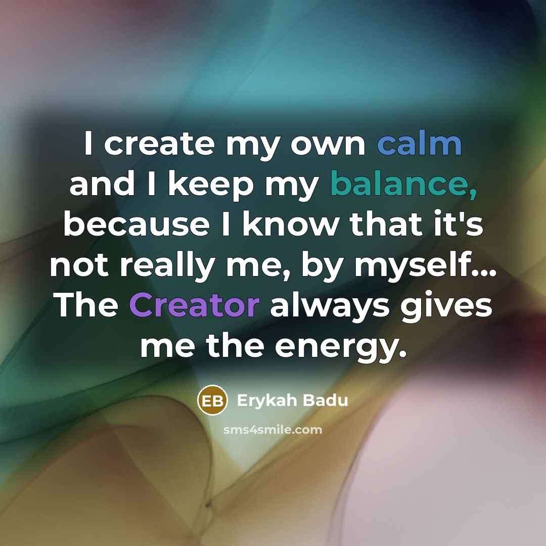 “I create my own calm and I keep my balance, because I know that it's not really me, by myself... The Creator always gives me the energy.” quote by Erykah Badu