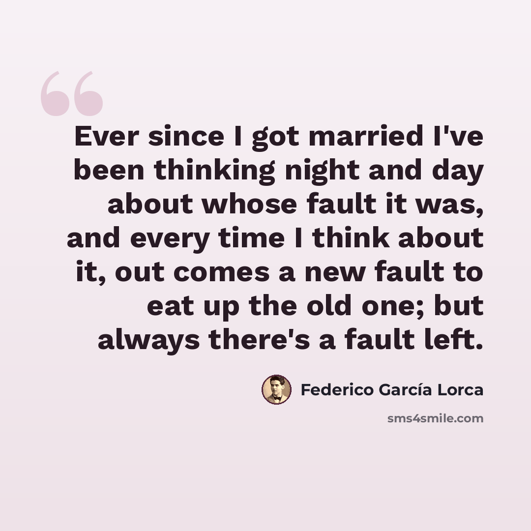 “Ever since I got married I've been thinking night and day about whose fault it was, and every time I think about it, out comes a new fault to eat up the old one; but always there's a fault left.” quote by Federico Garcia Lorca
