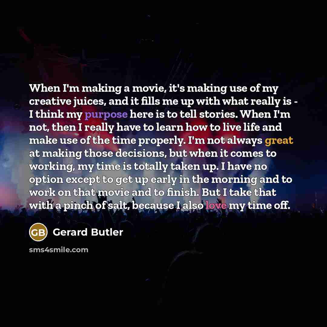“When I'm making a movie, it's making use of my creative juices, and it fills me up with what really is - I think my purpose here is to tell stories. When I'm not, then I really have to learn how to live life and make use of the time properly. I'm not always great at making those decisions, but…” quote by Gerard Butler