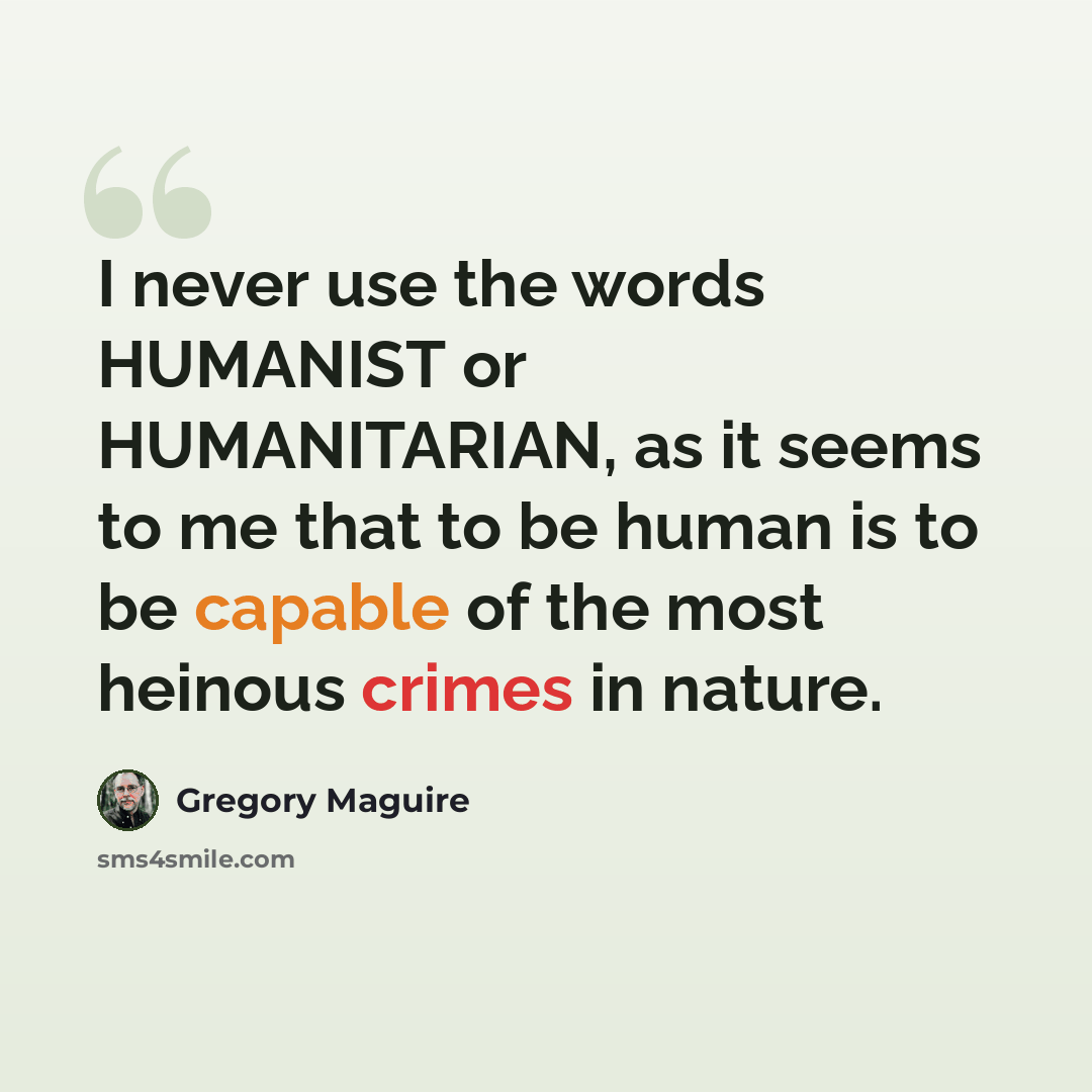“I never use the words HUMANIST or HUMANITARIAN, as it seems to me that to be human is to be capable of the most heinous crimes in nature.” quote by Gregory Maguire