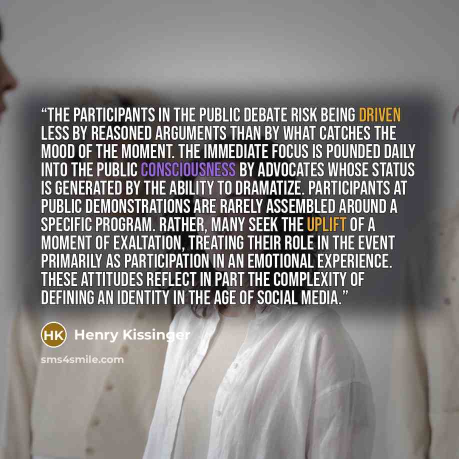 “the participants in the public debate risk being driven less by reasoned arguments than by what catches the mood of the moment. The immediate focus is pounded daily into the public consciousness by advocates whose status is generated by the ability to dramatize. Participants at public…” quote by Henry Kissinger