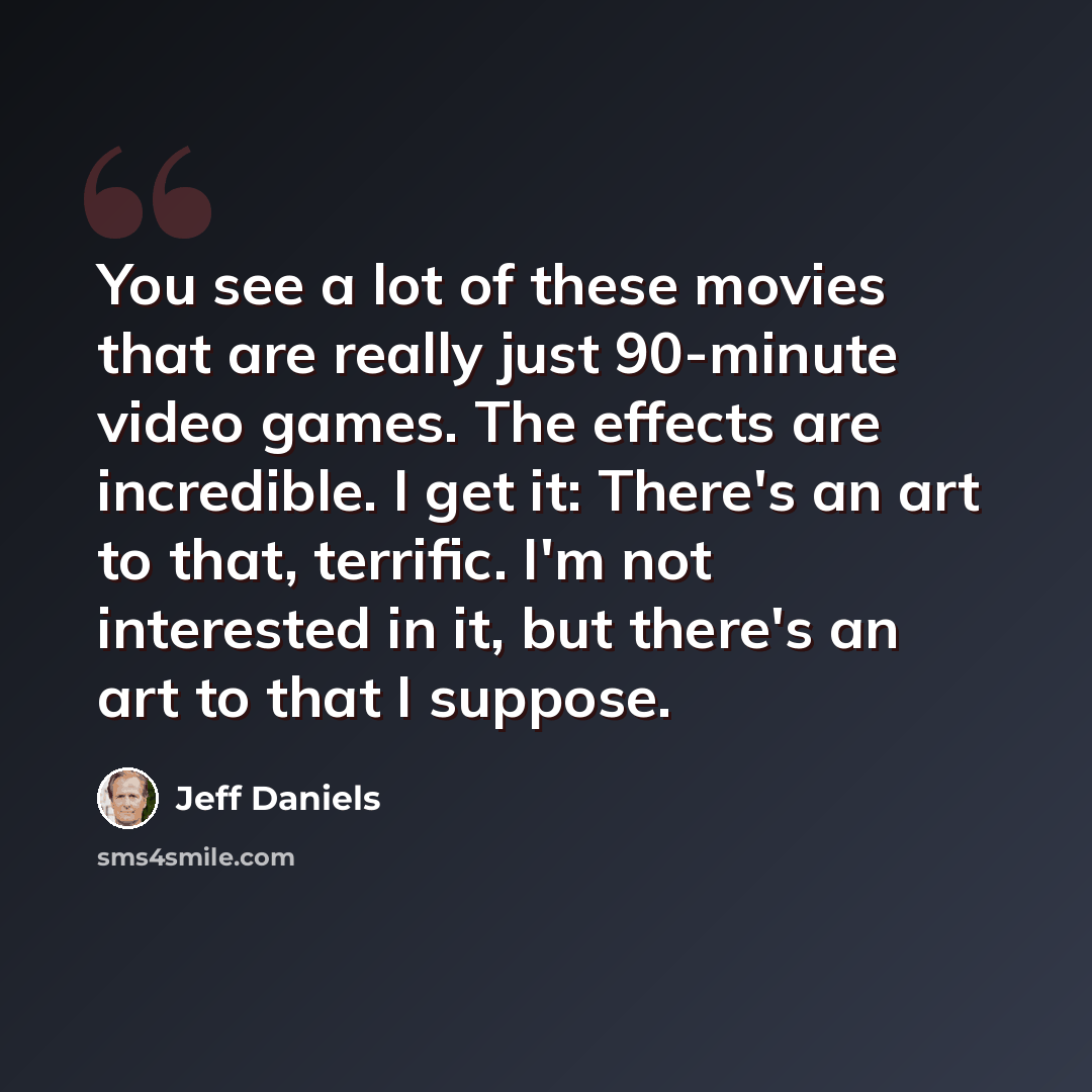 “You see a lot of these movies that are really just 90-minute video games. The effects are incredible. I get it: There's an art to that, terrific. I'm not interested in it, but there's an art to that I suppose.” quote by Jeff Daniels