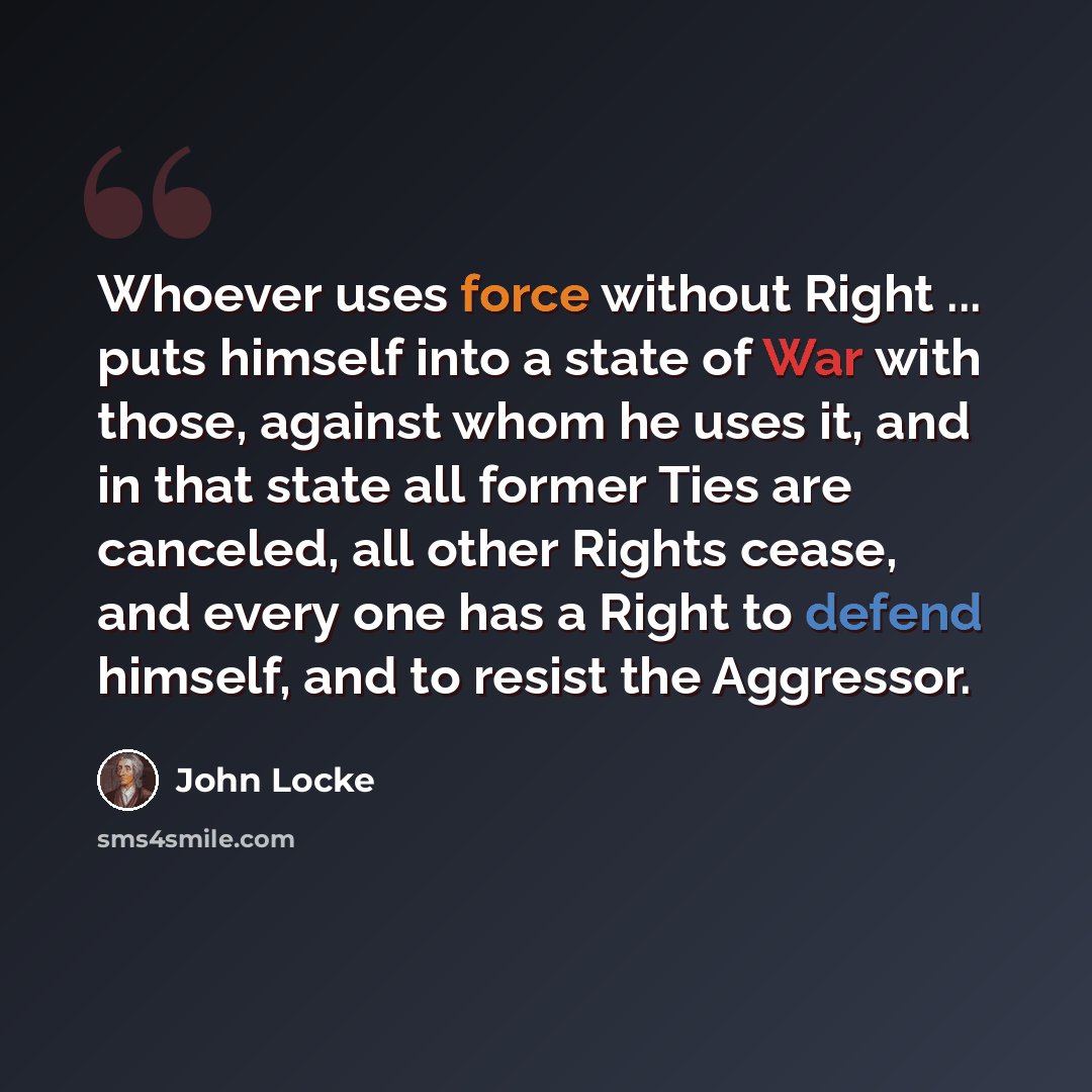 “Whoever uses force without Right ... puts himself into a state of War with those, against whom he uses it, and in that state all former Ties are canceled, all other Rights cease, and every one has a Right to defend himself, and to resist the Aggressor.” quote by John Locke