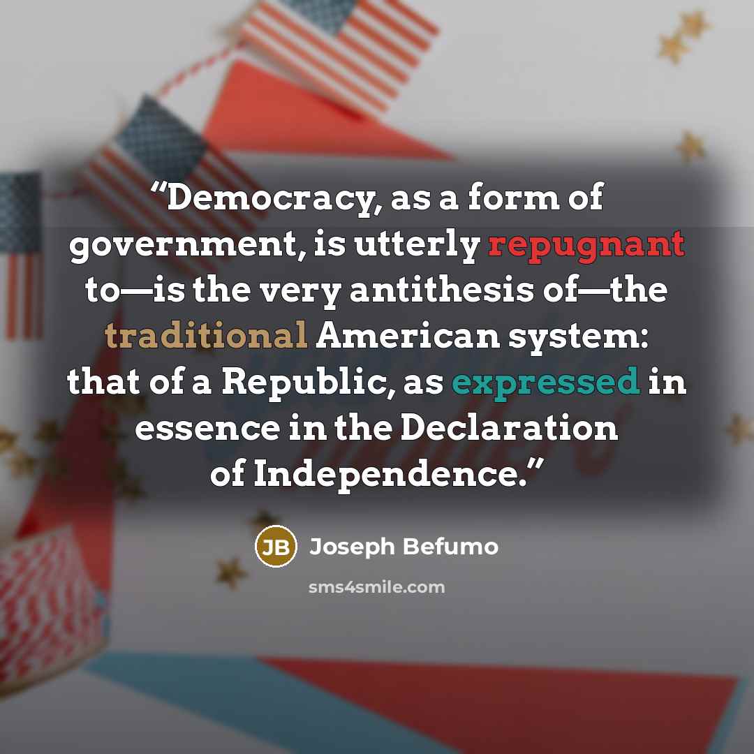 “Democracy, as a form of government, is utterly repugnant to—is the very antithesis of—the traditional American system: that of a Republic, as expressed in essence in the Declaration of Independence.” quote by Joseph Befumo