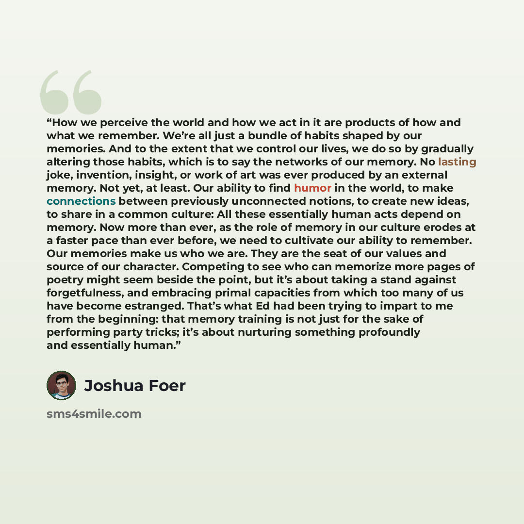 “How we perceive the world and how we act in it are products of how and what we remember. We’re all just a bundle of habits shaped by our memories. And to the extent that we control our lives, we do so by gradually altering those habits, which is to say the networks of our memory. No lasting joke…” quote by Joshua Foer