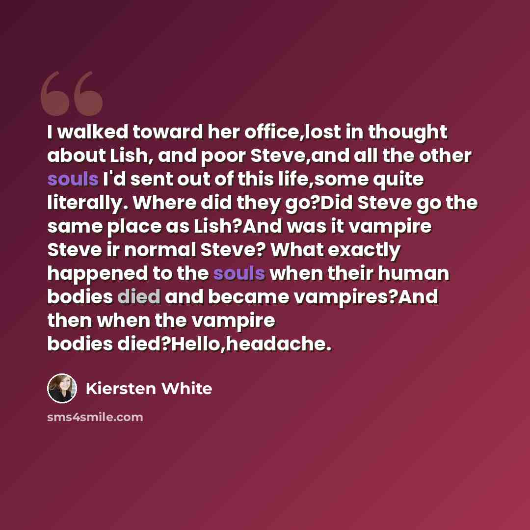 “I walked toward her office,lost in thought about Lish, and poor Steve,and all the other souls I'd sent out of this life,some quite literally. Where did they go?Did Steve go the same place as Lish?And was it vampire Steve ir normal Steve? What exactly happened to the souls when their human bodies…” quote by Kiersten White