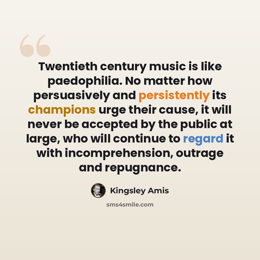 “Twentieth century music is like paedophilia. No matter how persuasively and persistently its champions urge their cause, it will never be accepted by the public at large, who will continue to regard it with incomprehension, outrage and repugnance.” quote by Kingsley Amis