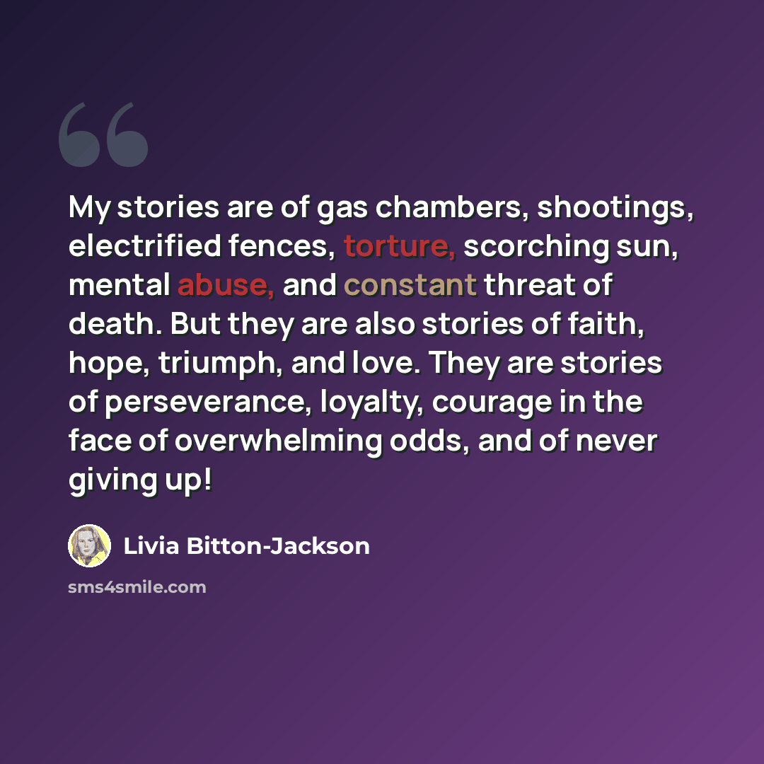 “My stories are of gas chambers, shootings, electrified fences, torture, scorching sun, mental abuse, and constant threat of death. But they are also stories of faith, hope, triumph, and love. They are stories of perseverance, loyalty, courage in the face of overwhelming odds, and of never giving up!” quote by Livia Bitton-Jackson
