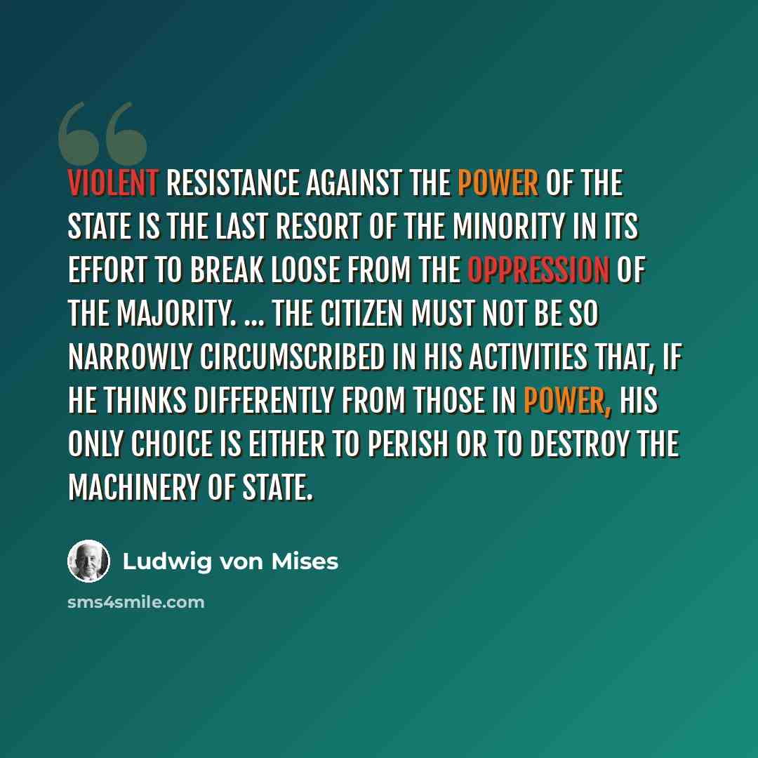 “Violent resistance against the power of the state is the last resort of the minority in its effort to break loose from the oppression of the majority. ... The citizen must not be so narrowly circumscribed in his activities that, if he thinks differently from those in power, his only choice is…” quote by Ludwig von Mises