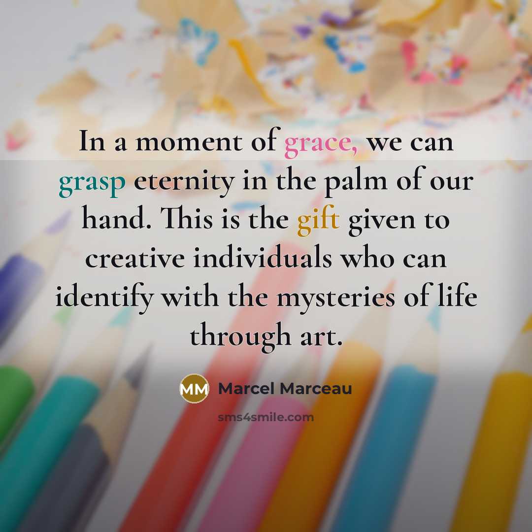 “In a moment of grace, we can grasp eternity in the palm of our hand. This is the gift given to creative individuals who can identify with the mysteries of life through art.” quote by Marcel Marceau