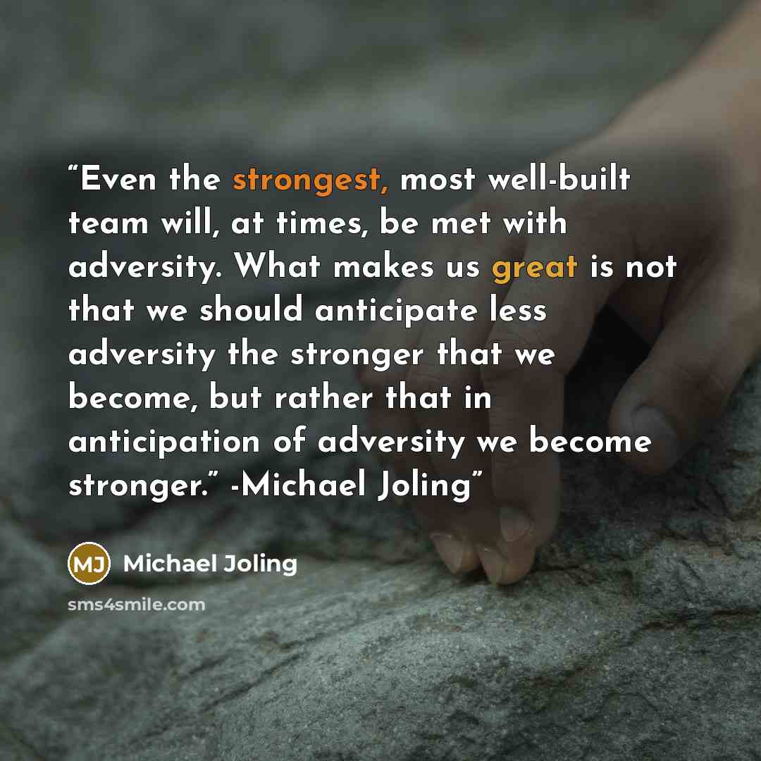 “Even the strongest, most well-built team will, at times, be met with adversity. What makes us great is not that we should anticipate less adversity the stronger that we become, but rather that in anticipation of adversity we become stronger.” -Michael Joling” quote by Michael Joling