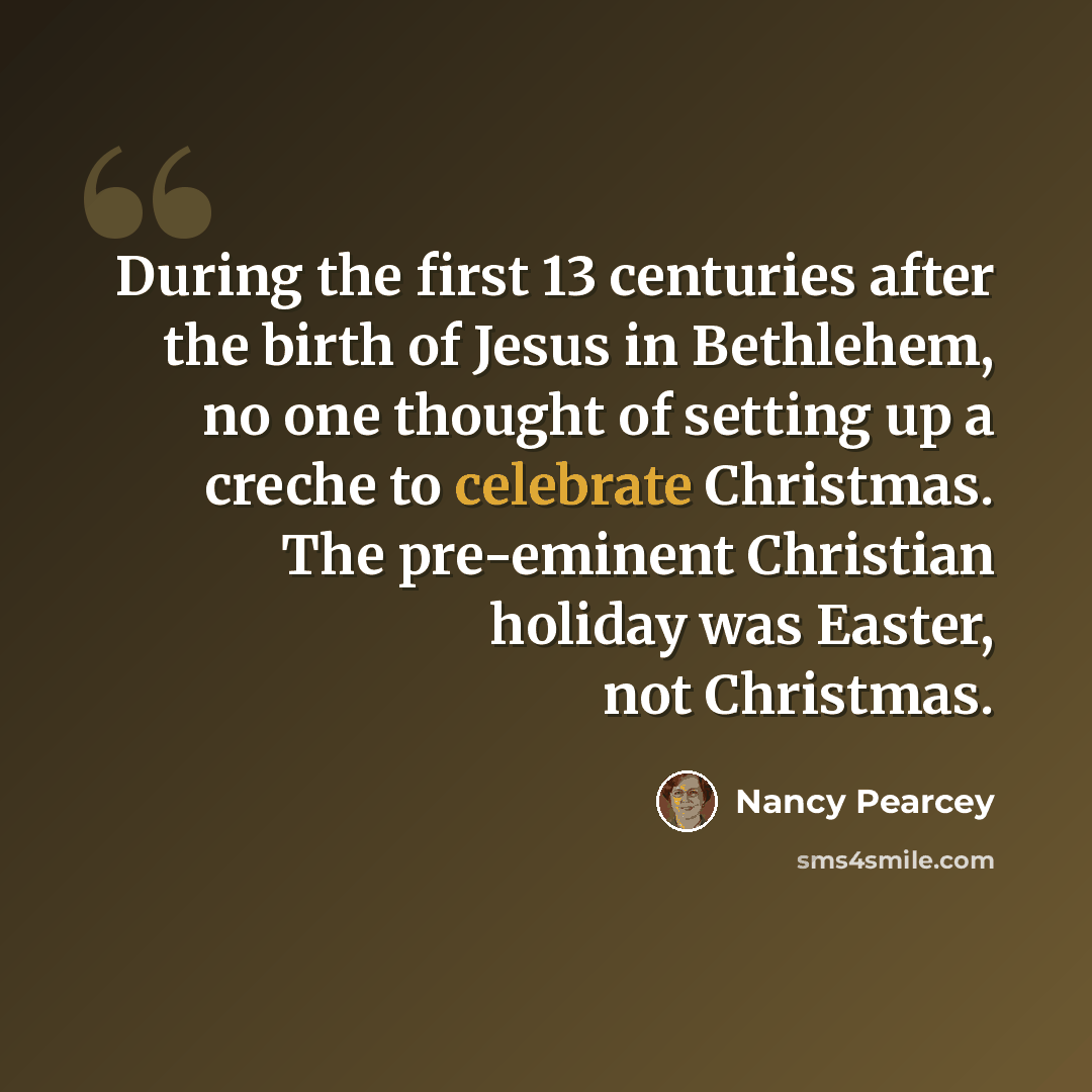 “During the first 13 centuries after the birth of Jesus in Bethlehem, no one thought of setting up a creche to celebrate Christmas. The pre-eminent Christian holiday was Easter, not Christmas.” quote by Nancy Pearcey