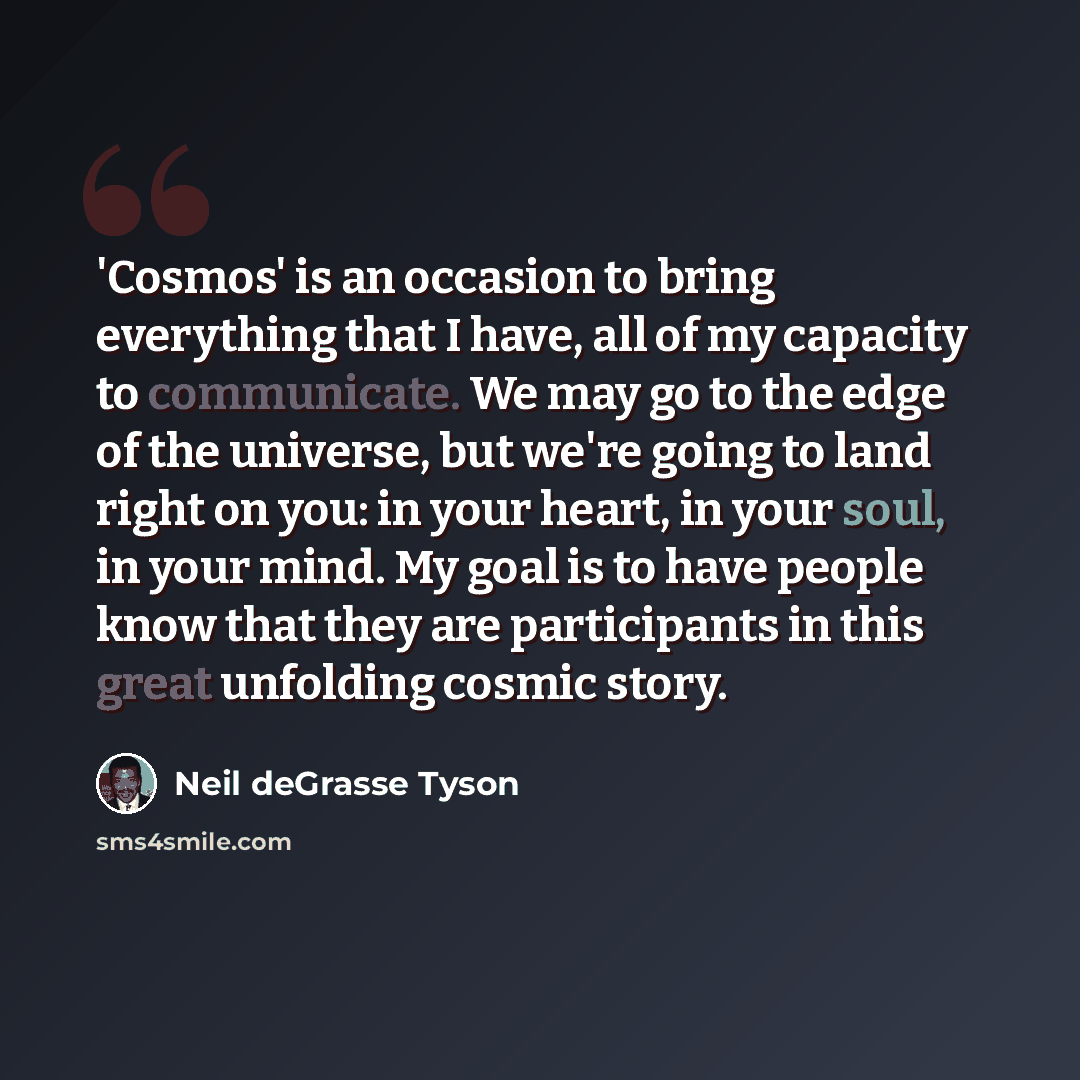 “'Cosmos' is an occasion to bring everything that I have, all of my capacity to communicate. We may go to the edge of the universe, but we're going to land right on you: in your heart, in your soul, in your mind. My goal is to have people know that they are participants in this great unfolding…” quote by Neil deGrasse Tyson