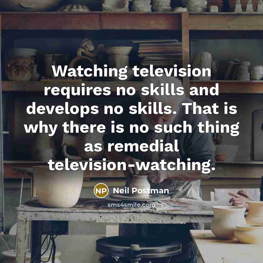 “Watching television requires no skills and develops no skills. That is why there is no such thing as remedial television-watching.” quote by Neil Postman