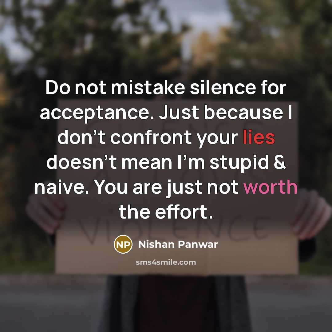 “Do not mistake silence for acceptance. Just because I don't confront your lies doesn't mean I'm stupid & naive. You are just not worth the effort.” quote by Nishan Panwar