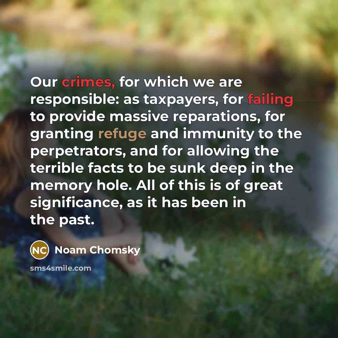 “Our crimes, for which we are responsible: as taxpayers, for failing to provide massive reparations, for granting refuge and immunity to the perpetrators, and for allowing the terrible facts to be sunk deep in the memory hole. All of this is of great significance, as it has been in the past.” quote by Noam Chomsky