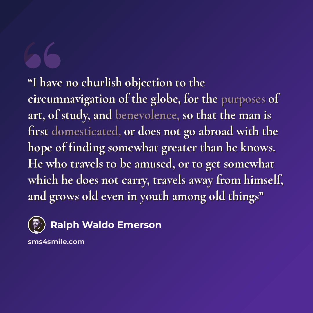 “I have no churlish objection to the circumnavigation of the globe, for the purposes of art, of study, and benevolence, so that the man is first domesticated, or does not go abroad with the hope of finding somewhat greater than he knows. He who travels to be amused, or to get somewhat which he does…” quote by Ralph Waldo Emerson