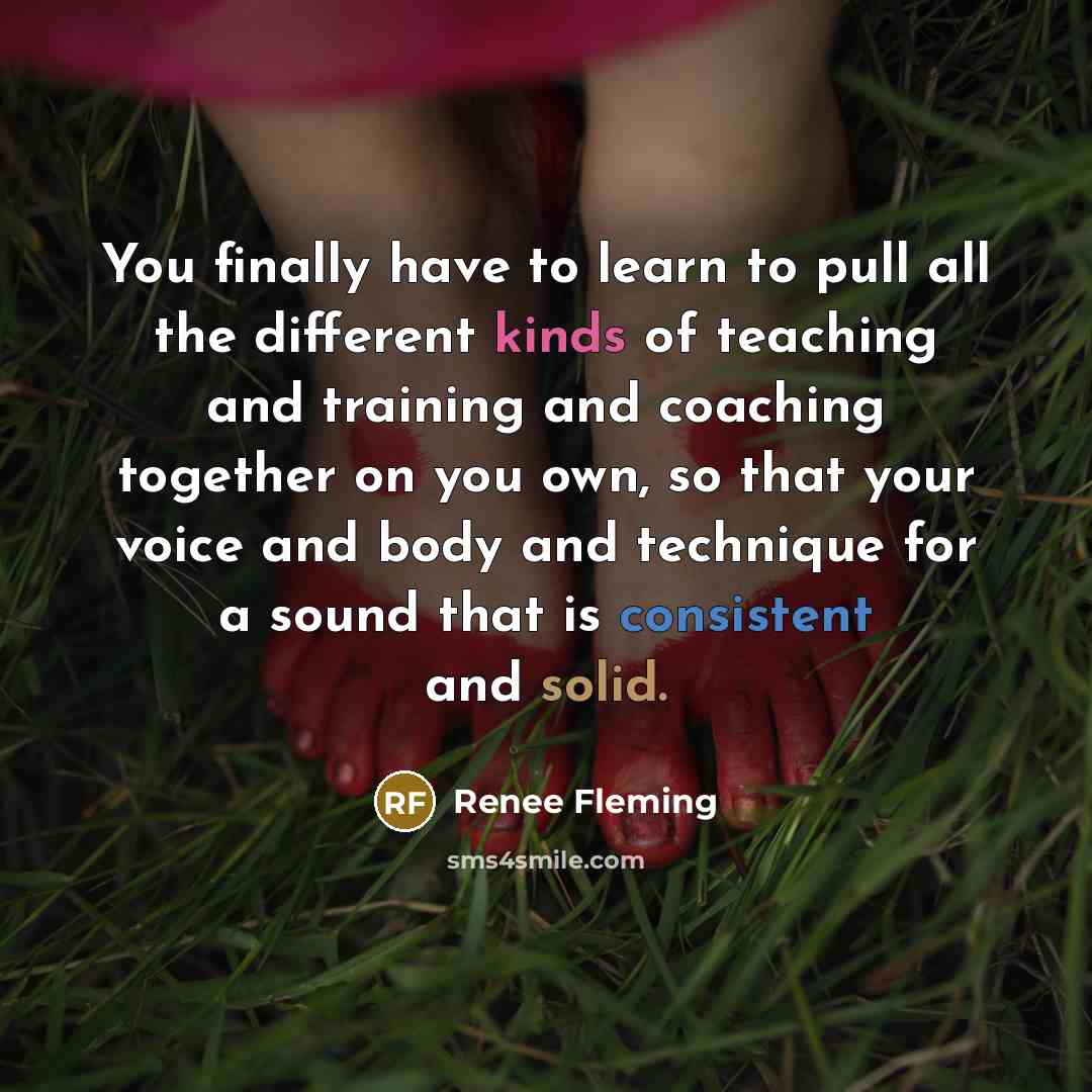 “You finally have to learn to pull all the different kinds of teaching and training and coaching together on you own, so that your voice and body and technique for a sound that is consistent and solid.” quote by Renee Fleming