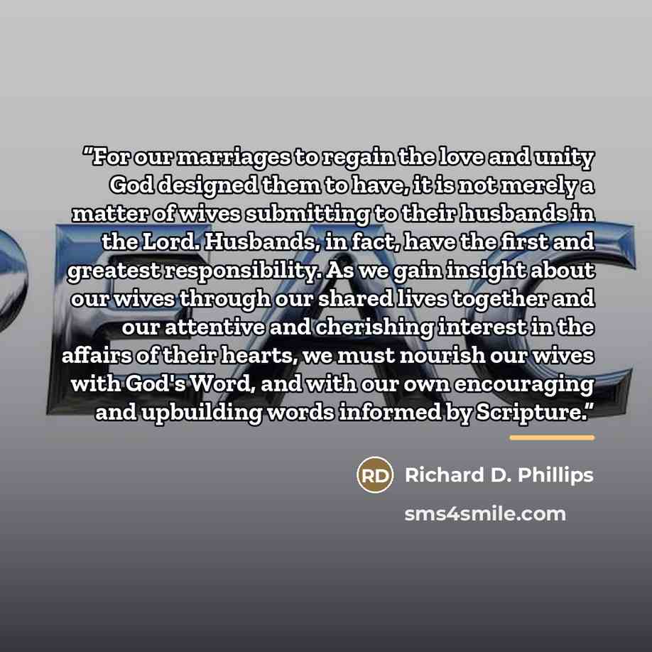 “For our marriages to regain the love and unity God designed them to have, it is not merely a matter of wives submitting to their husbands in the Lord. Husbands, in fact, have the first and greatest responsibility. As we gain insight about our wives through our shared lives together and our…” quote by Richard D. Phillips