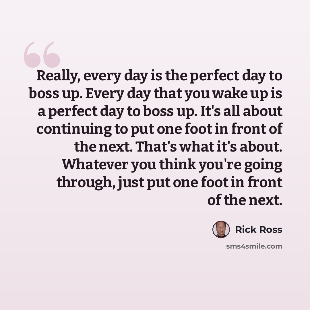 “Really, every day is the perfect day to boss up. Every day that you wake up is a perfect day to boss up. It's all about continuing to put one foot in front of the next. That's what it's about. Whatever you think you're going through, just put one foot in front of the next.” quote by Rick Ross