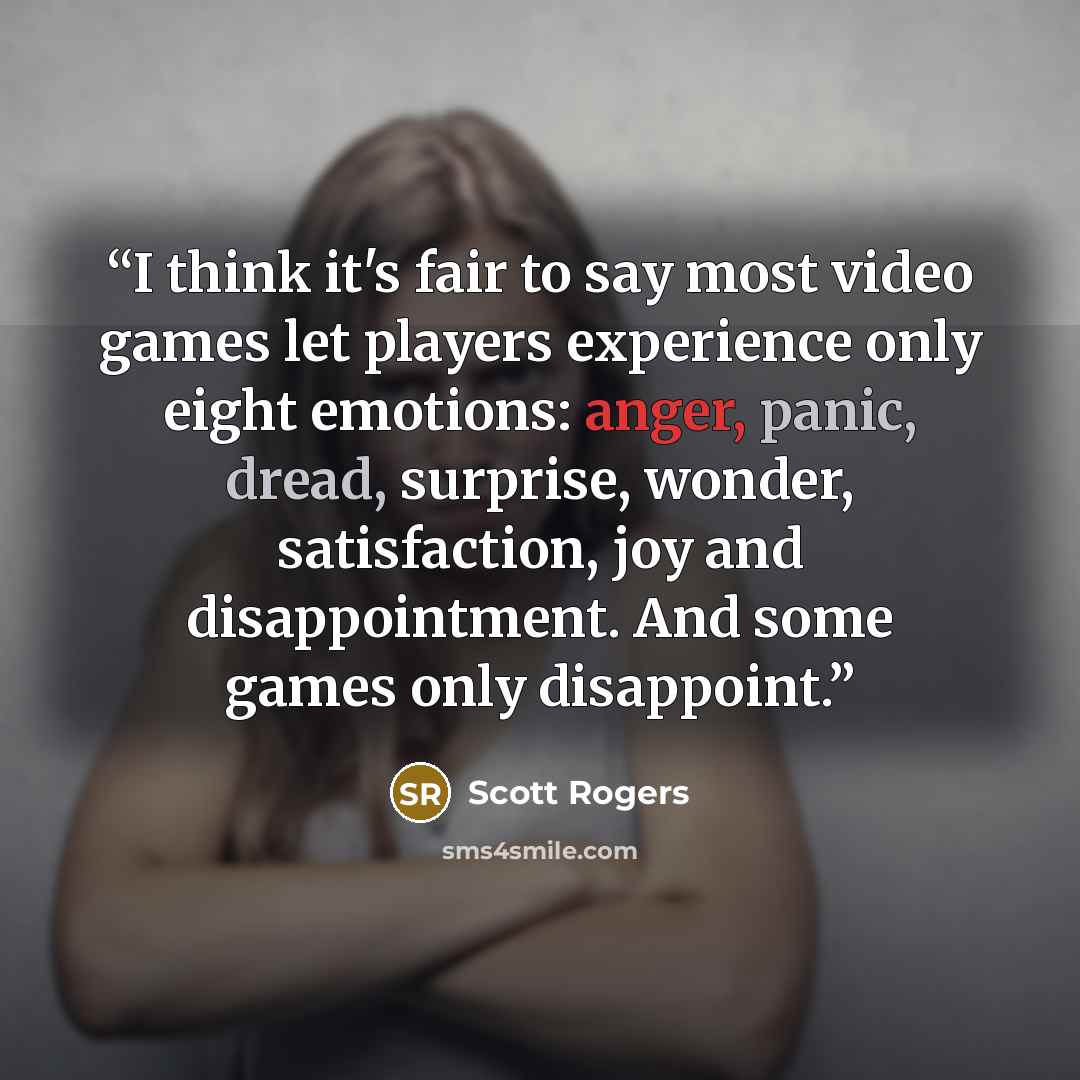 “I think it's fair to say most video games let players experience only eight emotions: anger, panic, dread, surprise, wonder, satisfaction, joy and disappointment. And some games only disappoint.” quote by Scott Rogers