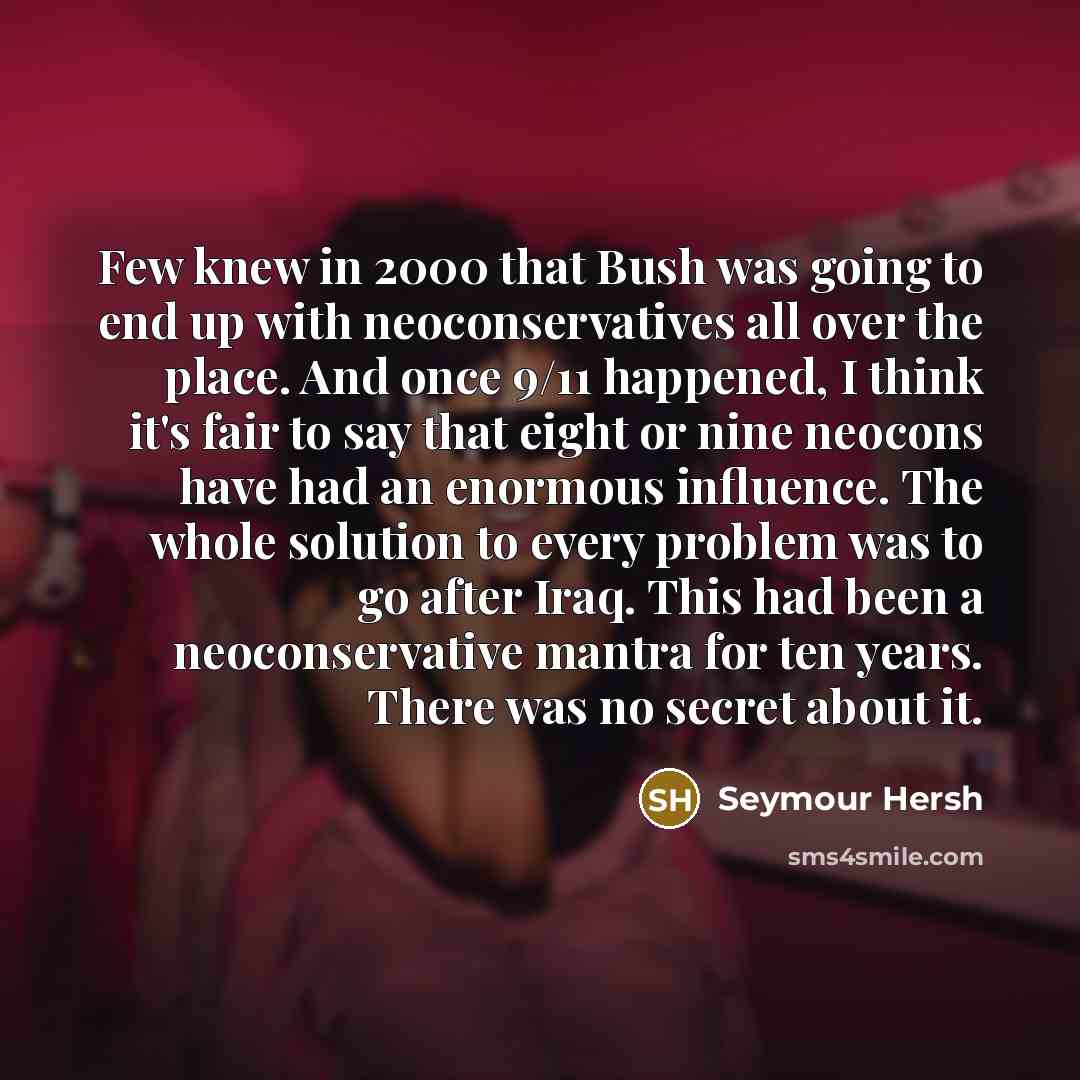 “Few knew in 2000 that Bush was going to end up with neoconservatives all over the place. And once 9/11 happened, I think it's fair to say that eight or nine neocons have had an enormous influence. The whole solution to every problem was to go after Iraq. This had been a neoconservative mantra for…” quote by Seymour Hersh