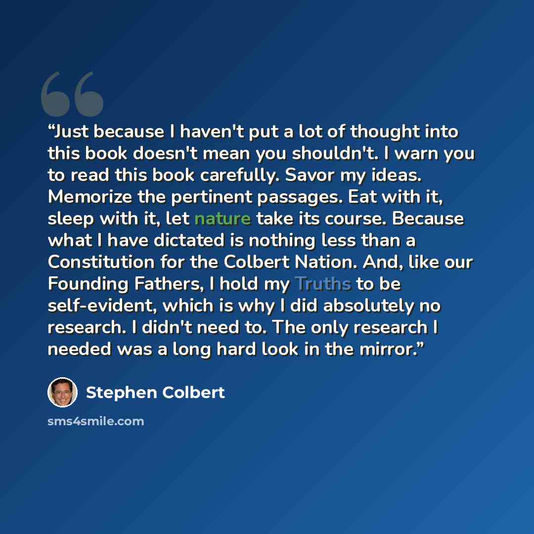 “Just because I haven't put a lot of thought into this book doesn't mean you shouldn't. I warn you to read this book carefully. Savor my ideas. Memorize the pertinent passages. Eat with it, sleep with it, let nature take its course. Because what I have dictated is nothing less than a Constitution…” quote by Stephen Colbert